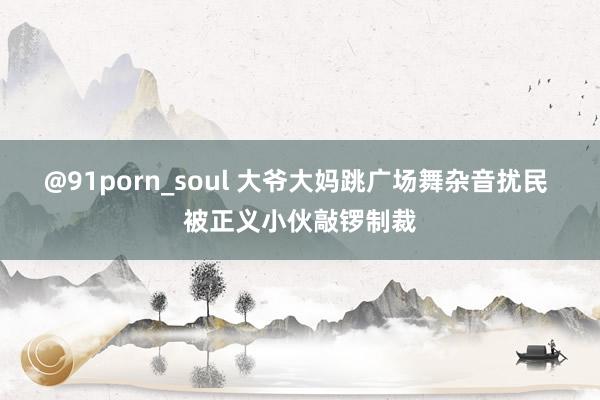 @91porn_soul 大爷大妈跳广场舞杂音扰民 被正义小伙敲锣制裁
