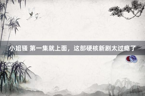 小姐骚 第一集就上面，这部硬核新剧太过瘾了