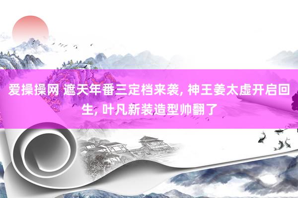 爱操操网 遮天年番三定档来袭， 神王姜太虚开启回生， 叶凡新装造型帅翻了