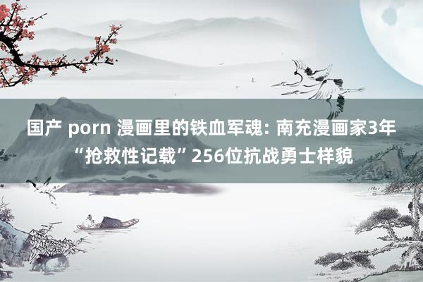 国产 porn 漫画里的铁血军魂: 南充漫画家3年“抢救性记载”256位抗战勇士样貌