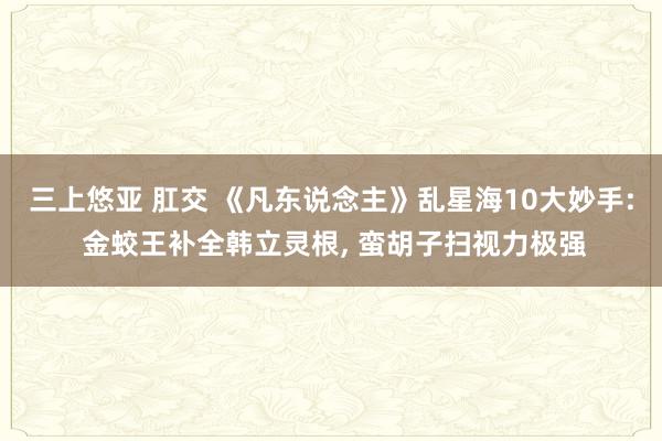 三上悠亚 肛交 《凡东说念主》乱星海10大妙手: 金蛟王补全韩立灵根， 蛮胡子扫视力极强