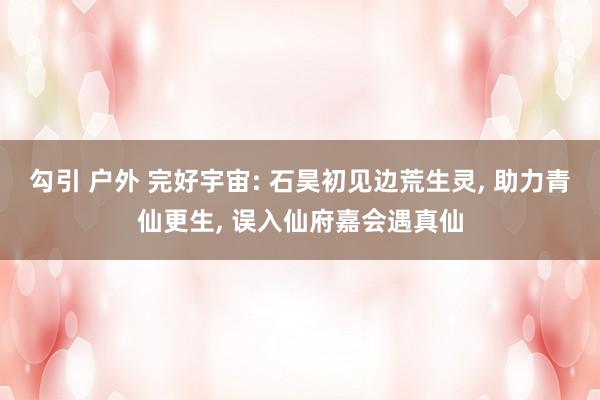 勾引 户外 完好宇宙: 石昊初见边荒生灵， 助力青仙更生， 误入仙府嘉会遇真仙