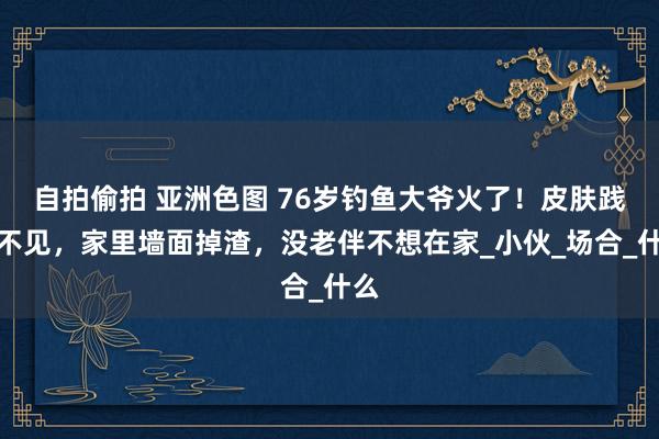 自拍偷拍 亚洲色图 76岁钓鱼大爷火了！皮肤践诺不见，家里墙面掉渣，没老伴不想在家_小伙_场合_什么