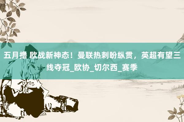 五月撸 欧战新神态！曼联热刺盼纵贯，英超有望三线夺冠_欧协_切尔西_赛季