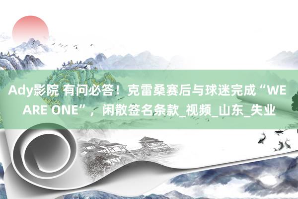 Ady影院 有问必答！克雷桑赛后与球迷完成“WE ARE ONE”，闲散签名条款_视频_山东_失业