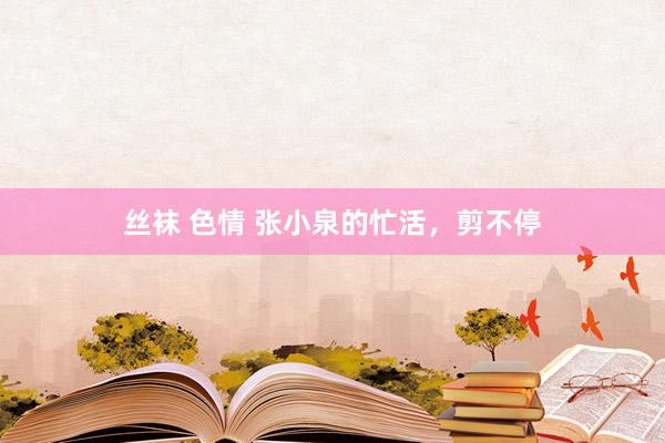 丝袜 色情 张小泉的忙活，剪不停