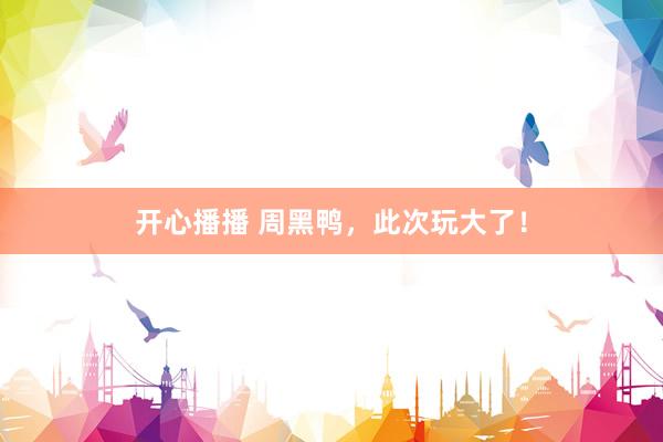 开心播播 周黑鸭，此次玩大了！