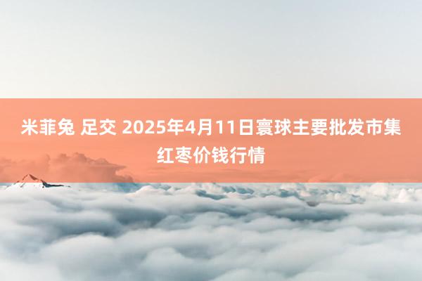米菲兔 足交 2025年4月11日寰球主要批发市集红枣价钱行情