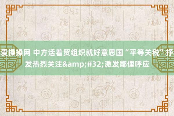 爱操操网 中方活着贸组织就好意思国“平等关税”抒发热烈关注&#32;激发鄙俚呼应