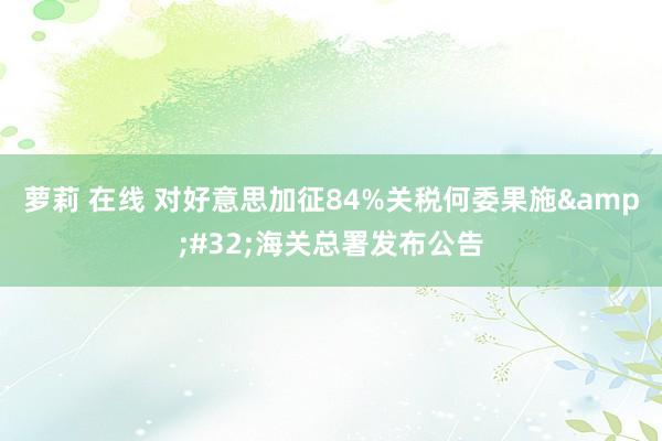 萝莉 在线 对好意思加征84%关税何委果施&#32;海关总署发布公告