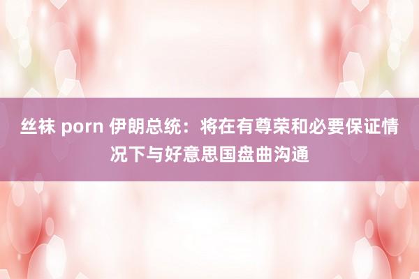 丝袜 porn 伊朗总统：将在有尊荣和必要保证情况下与好意思国盘曲沟通