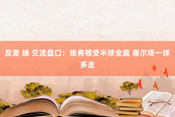 反差 婊 交流盘口：埃弗顿受半球全赢 塞尔塔一球多走