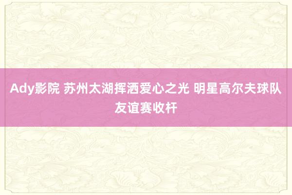 Ady影院 苏州太湖挥洒爱心之光 明星高尔夫球队友谊赛收杆