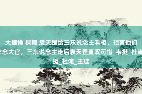 大摆锤 裸舞 袁天罡给三东说念主看相，预言他们必能作念大官，三东说念主走后袁天罡直叹可惜_韦挺_杜淹_王珪
