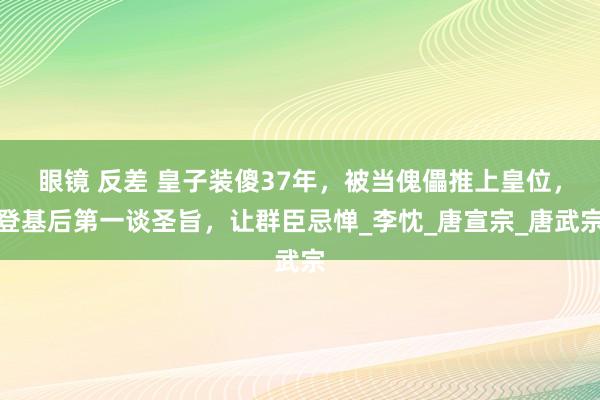 眼镜 反差 皇子装傻37年，被当傀儡推上皇位，登基后第一谈圣旨，让群臣忌惮_李忱_唐宣宗_唐武宗