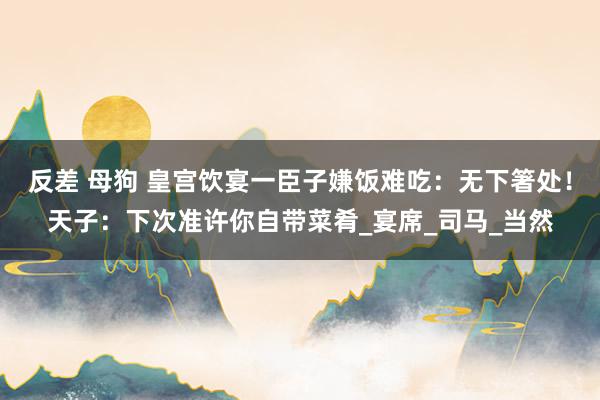 反差 母狗 皇宫饮宴一臣子嫌饭难吃：无下箸处！天子：下次准许你自带菜肴_宴席_司马_当然