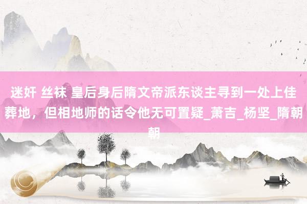 迷奸 丝袜 皇后身后隋文帝派东谈主寻到一处上佳葬地，但相地师的话令他无可置疑_萧吉_杨坚_隋朝