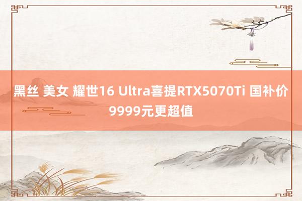 黑丝 美女 耀世16 Ultra喜提RTX5070Ti 国补价9999元更超值