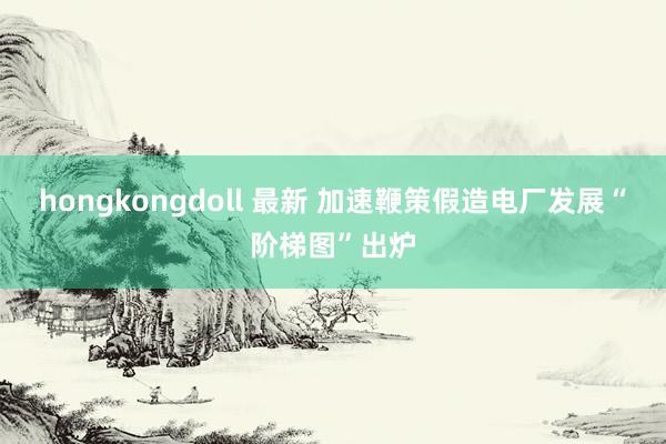 hongkongdoll 最新 加速鞭策假造电厂发展“阶梯图”出炉