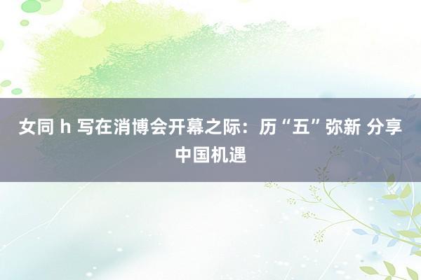 女同 h 写在消博会开幕之际：历“五”弥新 分享中国机遇