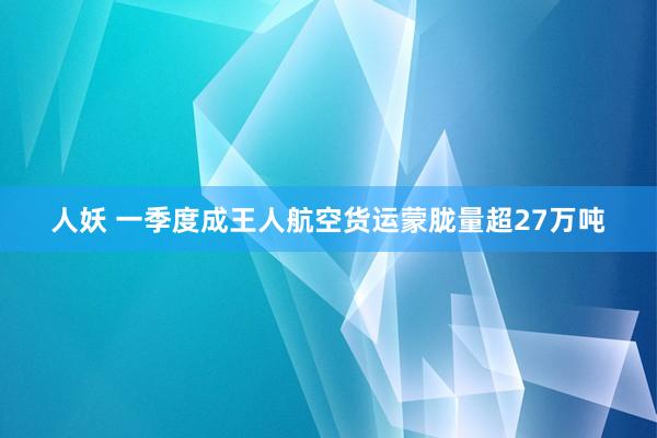 人妖 一季度成王人航空货运蒙胧量超27万吨