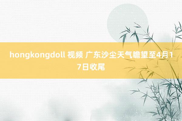 hongkongdoll 视频 广东沙尘天气瞻望至4月17日收尾