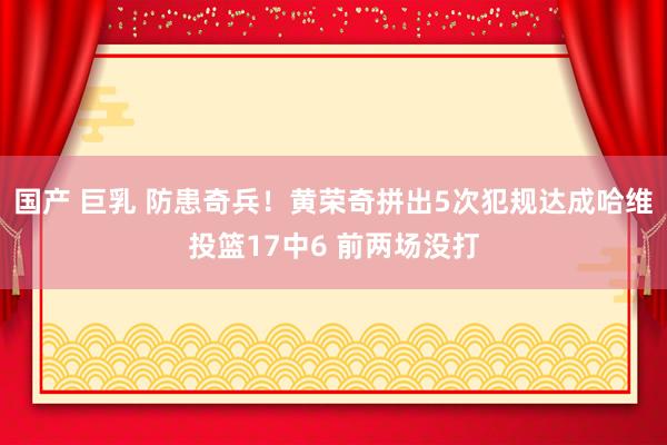 国产 巨乳 防患奇兵！黄荣奇拼出5次犯规达成哈维投篮17中6 前两场没打