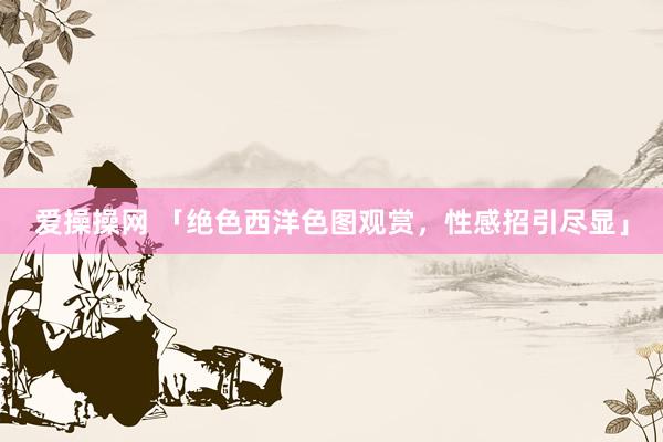 爱操操网 「绝色西洋色图观赏，性感招引尽显」