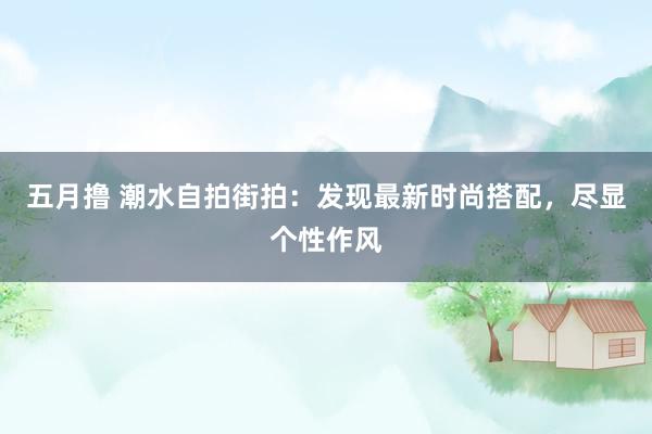 五月撸 潮水自拍街拍：发现最新时尚搭配，尽显个性作风