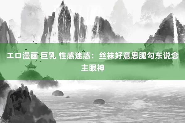 エロ漫画 巨乳 性感迷惑：丝袜好意思腿勾东说念主眼神