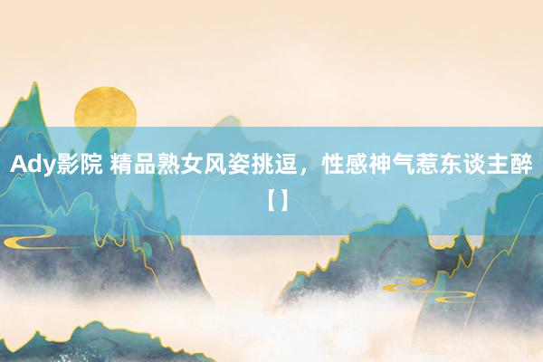 Ady影院 精品熟女风姿挑逗，性感神气惹东谈主醉【】