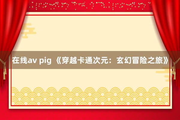 在线av pig 《穿越卡通次元：玄幻冒险之旅》