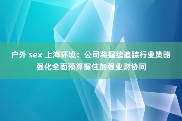 户外 sex 上海环境：公司将握续追踪行业策略强化全面预算握住加强业财协同