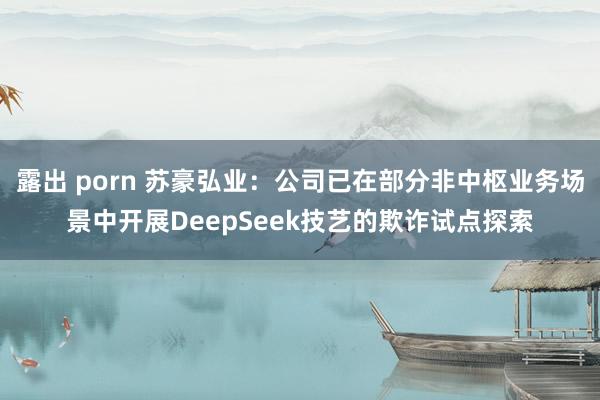 露出 porn 苏豪弘业：公司已在部分非中枢业务场景中开展DeepSeek技艺的欺诈试点探索