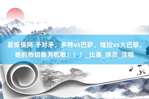 爱操操网 矛对矛，多特vs巴萨，维拉vs大巴黎，谁的热切最为机敏！！！_比赛_球员_注视