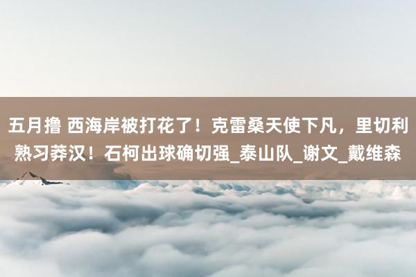 五月撸 西海岸被打花了！克雷桑天使下凡，里切利熟习莽汉！石柯出球确切强_泰山队_谢文_戴维森
