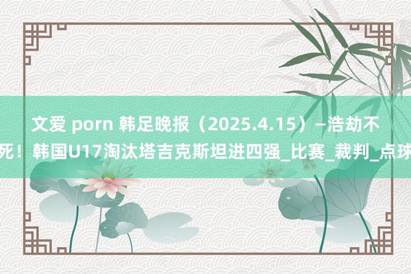 文爱 porn 韩足晚报（2025.4.15）—浩劫不死！韩国U17淘汰塔吉克斯坦进四强_比赛_裁判_点球
