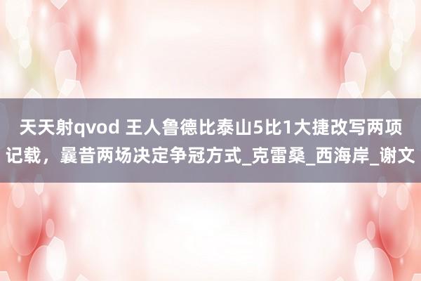 天天射qvod 王人鲁德比泰山5比1大捷改写两项记载，曩昔两场决定争冠方式_克雷桑_西海岸_谢文