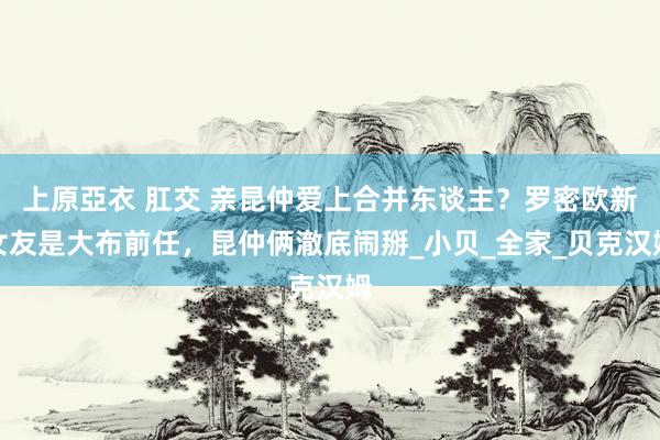 上原亞衣 肛交 亲昆仲爱上合并东谈主？罗密欧新女友是大布前任，昆仲俩澈底闹掰_小贝_全家_贝克汉姆