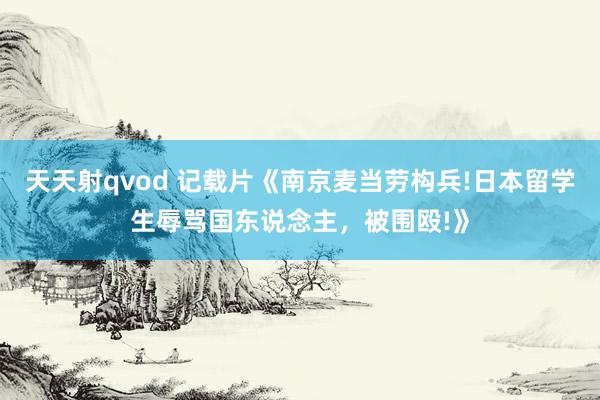 天天射qvod 记载片《南京麦当劳构兵!日本留学生辱骂国东说念主，被围殴!》