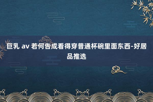 巨乳 av 若何告成看得穿普通杯碗里面东西-好居品推选