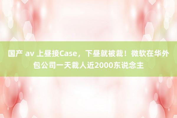 国产 av 上昼接Case，下昼就被裁！微软在华外包公司一天裁人近2000东说念主