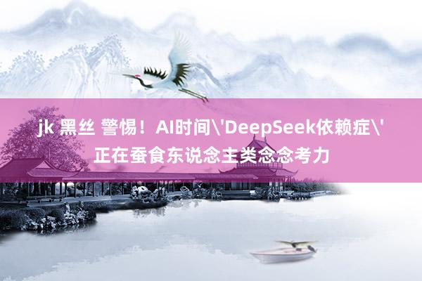 jk 黑丝 警惕！AI时间'DeepSeek依赖症'正在蚕食东说念主类念念考力
