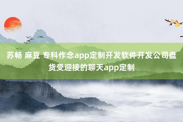 苏畅 麻豆 专科作念app定制开发软件开发公司盘货受迎接的聊天app定制