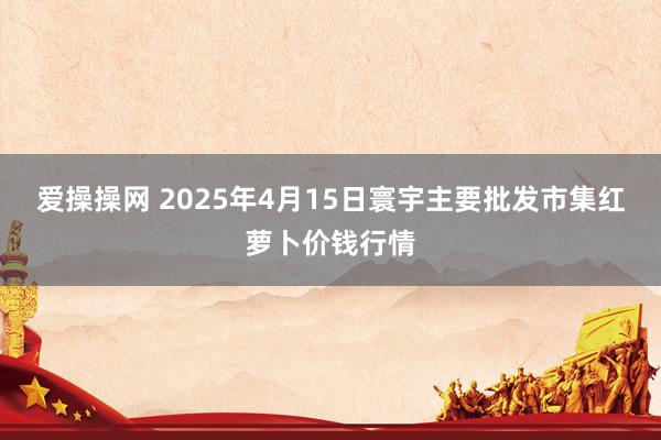 爱操操网 2025年4月15日寰宇主要批发市集红萝卜价钱行情