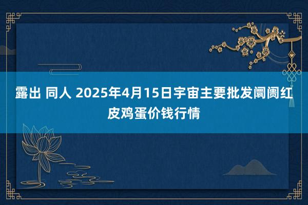露出 同人 2025年4月15日宇宙主要批发阛阓红皮鸡蛋价钱行情