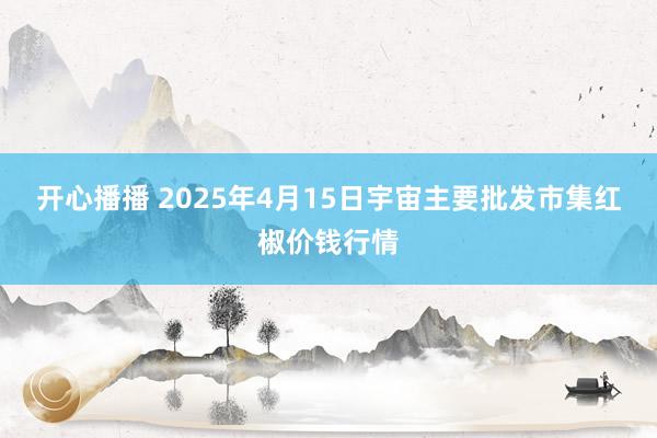 开心播播 2025年4月15日宇宙主要批发市集红椒价钱行情