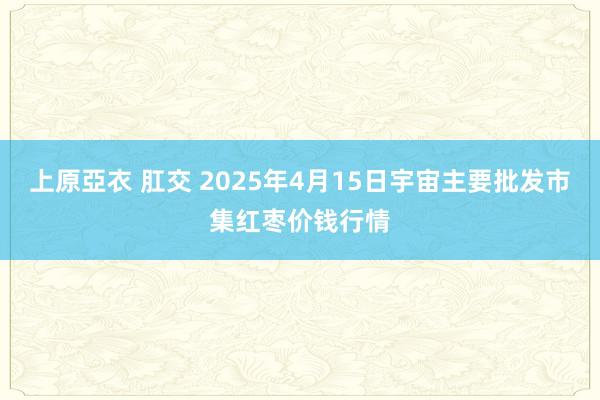 上原亞衣 肛交 2025年4月15日宇宙主要批发市集红枣价钱行情