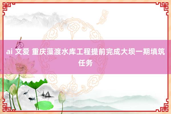 ai 文爱 重庆藻渡水库工程提前完成大坝一期填筑任务