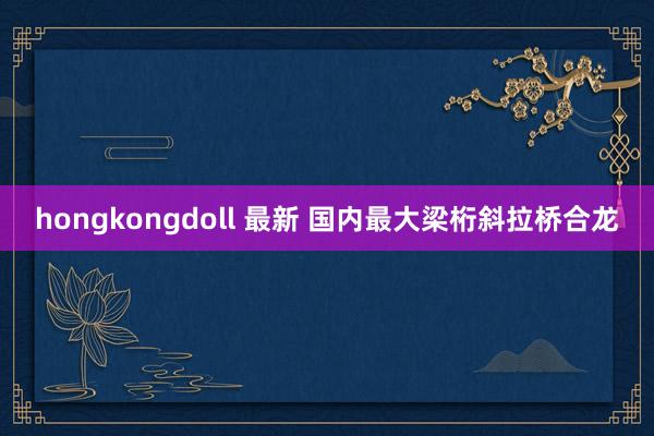 hongkongdoll 最新 国内最大梁桁斜拉桥合龙